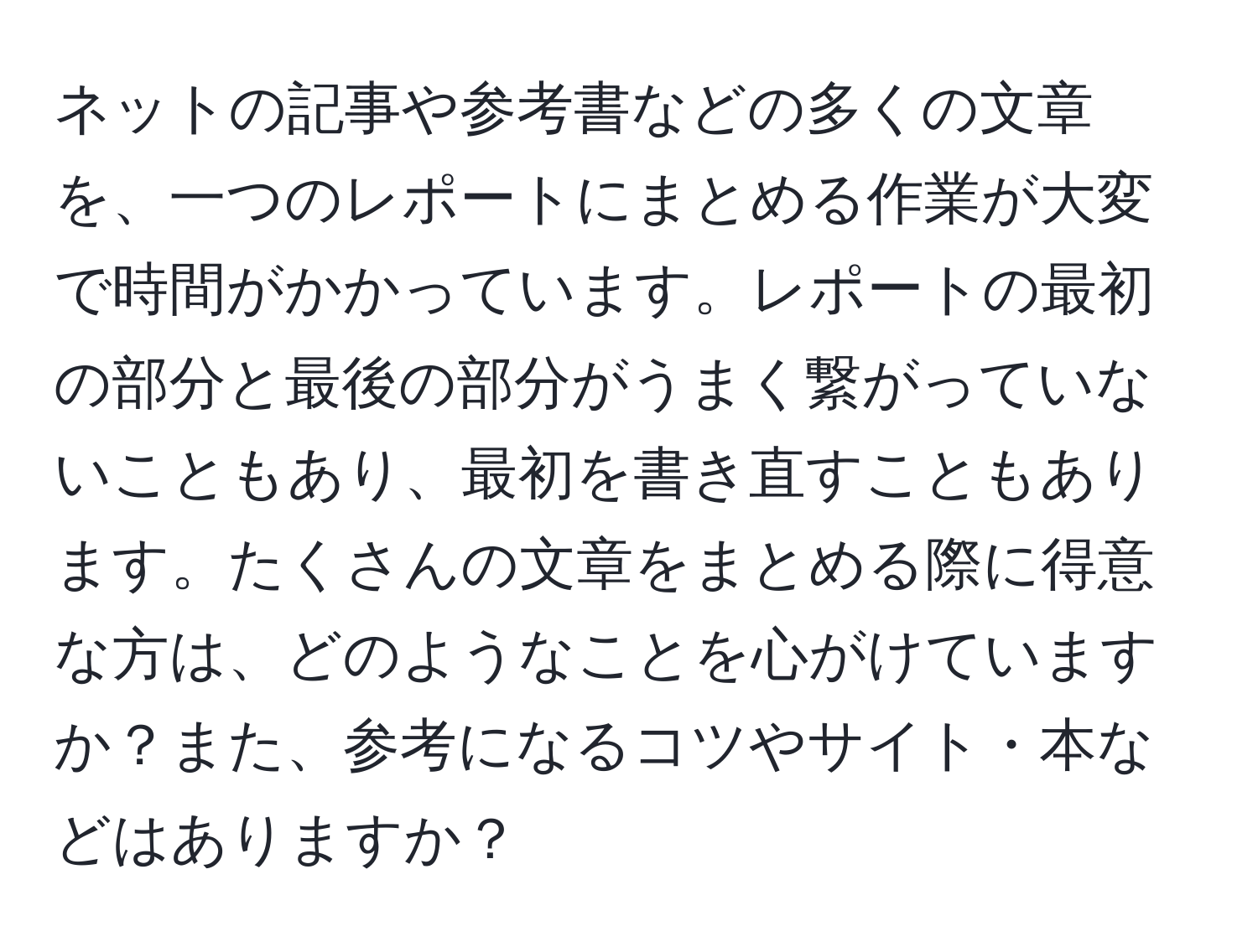 ネットの記事や参考書などの多くの文章を、一つのレポートにまとめる作業が大変で時間がかかっています。レポートの最初の部分と最後の部分がうまく繋がっていないこともあり、最初を書き直すこともあります。たくさんの文章をまとめる際に得意な方は、どのようなことを心がけていますか？また、参考になるコツやサイト・本などはありますか？