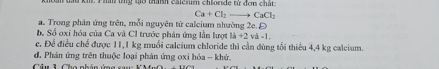 Khoan tấu kh. Phan tng tạo thành calcium chloride từ đơn chất:
Ca+Cl_2to CaCl_2
a. Trong phản ứng trên, mỗi nguyên tử calcium nhường 2e.Đ
b. Số oxi hóa của Ca và Cl trước phản ứng lần lượt là +2 và -1.
c. Để điều chế được 11,1 kg muối calcium chloride thì cần dùng tối thiểu 4,4 kg calcium.
d. Phản ứng trên thuộc loại phản ứng oxi hóa - khử.
Câu 3, Cho phân ứng sau: KMrO