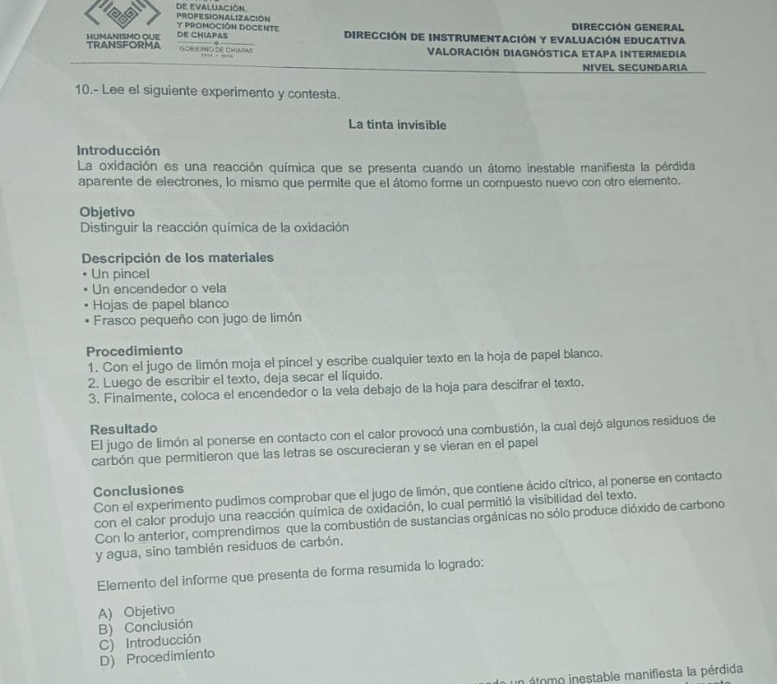 PROFESIONALIZACIÓN
DIRECCIÓN GENERAL
Y PROMOCIÓN DOCENTE DIRECCIÓN DE INSTRUMENTACIÓN Y EVALUACIÓN EDUCATIVA
TRANSFORMA HUMANISMO QUE DE CHIAPAS
GOBERNO DE ChIAPas VALORACIÓN DIAGNÓSTICA ETAPA INTERMEDIA
NIVEL SECUNDARIA
10.- Lee el siguiente experimento y contesta.
La tinta invisible
Introducción
La oxidación es una reacción química que se presenta cuando un átomo inestable manifiesta la pérdida
aparente de electrones, lo mismo que permite que el átomo forme un compuesto nuevo con otro elemento.
Objetivo
Distinguir la reacción química de la oxidación
Descripción de los materiales
Un pincel
Un encendedor o vela
Hojas de papel blanco
Frasco pequeño con jugo de limón
Procedimiento
1. Con el jugo de limón moja el pincel y escribe cualquier texto en la hoja de papel blanco.
2. Luego de escribir el texto, deja secar el líquido.
3. Finalmente, coloca el encendedor o la vela debajo de la hoja para descifrar el texto.
Resultado
El jugo de limón al ponerse en contacto con el calor provocó una combustión, la cual dejó algunos residuos de
carbón que permitieron que las letras se oscurecieran y se vieran en el papel
Conclusiones
Con el experimento pudimos comprobar que el jugo de limón, que contiene ácido cítrico, al ponerse en contacto
con el calor produjo una reacción química de oxidación, lo cual permitió la visibilidad del texto.
Con lo anterior, comprendimos que la combustión de sustancias orgánicas no sólo produce dióxido de carbono
y agua, sino también residuos de carbón.
Elemento del informe que presenta de forma resumida lo logrado:
A) Objetivo
B) Conclusión
C) Introducción
D) Procedimiento
un átomo inestable manifiesta la pérdida