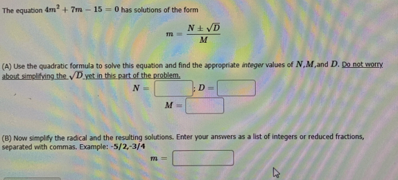 The equation 4m^2+7m-15=0 has solutions of the form
m= N± sqrt(D)/M 
(A) Use the quadratic formula to solve this equation and find the appropriate integer values of N, M,and D. Do not worry 
about simplifying the sqrt(D) yet in this part of the problem,
N=□; D=□
M=□
(B) Now simplify the radical and the resulting solutions. Enter your answers as a list of integers or reduced fractions, 
separated with commas. Example: -5/2, -3/4
m=□