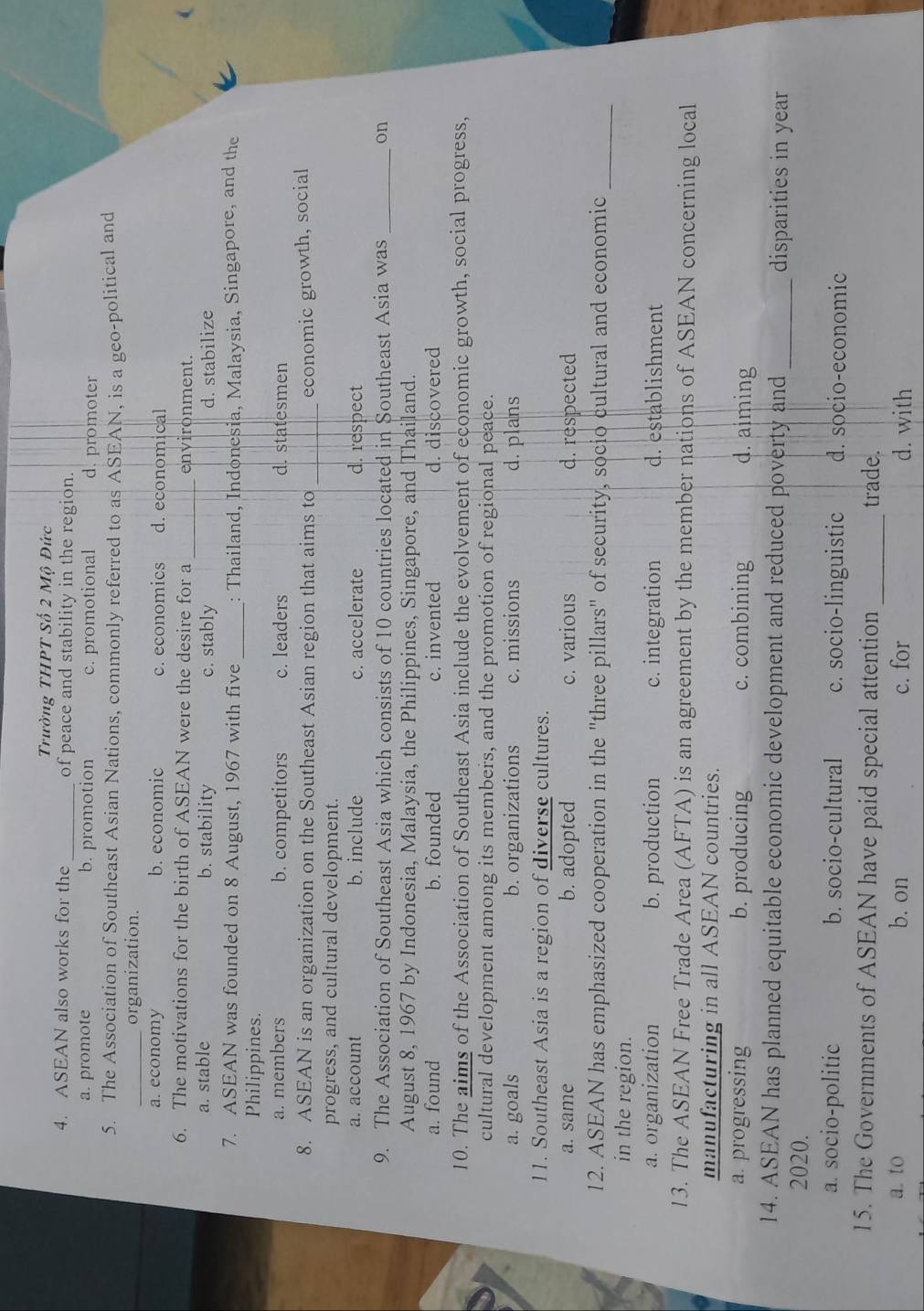 Trường THPT Số 2 Mô Đức
4. ASEAN also works for the _of peace and stability in the region.
a. promote b. promotion c. promotional d. promoter
5. The Association of Southeast Asian Nations, commonly referred to as ASEAN, is a geo-political and
_organization.
a. economy b. economic c. economics d. economical
6. The motivations for the birth of ASEAN were the desire for a _environment.
a. stable b. stability c. stably d. stabilize
7. ASEAN was founded on 8 August, 1967 with five _: Thailand, Indonesia, Malaysia, Singapore, and the
Philippines.
a. members b. competitors c. leaders d. statesmen
8. ASEAN is an organization on the Southeast Asian region that aims to _economic growth, social
progress, and cultural development.
a. account b. include c. accelerate d. respect
9. The Association of Southeast Asia which consists of 10 countries located in Southeast Asia was _on
August 8, 1967 by Indonesia, Malaysia, the Philippines, Singapore, and Thailand.
a. found b. founded c. invented d. discovered
10. The aims of the Association of Southeast Asia include the evolvement of economic growth, social progress,
cultural development among its members, and the promotion of regional peace.
a. goals b. organizations c. missions d. plans
11. Southeast Asia is a region of diverse cultures.
a. same b. adopted c. various d. respected
12. ASEAN has emphasized cooperation in the "three pillars" of security, socio cultural and economic_
in the region.
a. organization b. production c. integration d. establishment
13. The ASEAN Free Trade Area (AFTA) is an agreement by the member nations of ASEAN concerning local
manufacturing in all ASEAN countries.
a. progressing b. producing c. combining d. aiming
14. ASEAN has planned equitable economic development and reduced poverty and _disparities in year
2020.
a. socio-politic b. socio-cultural c. socio-linguistic d. socio-economic
15. The Governments of ASEAN have paid special attention _trade.
a. to b. on c. for d. with