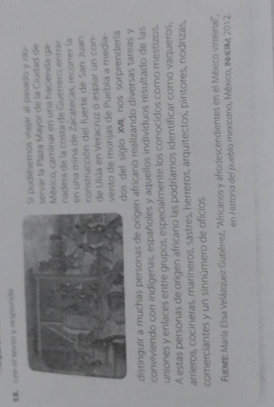 Lee el texto y responde. 
i pudiésemos viajar al pasado y ob- 
ervar la Plaza Mayor de la Ciudad de 
México, caminar en una hacienda ga 
nadera de la costa de Guerrero, entrar 
en una mina de Zacatecas, recorrer la 
construcción del fuerte de San Juan 
de Ulúa en Veracruz o espíar un con- 
vento de monjas de Puebla a medía- 
dos del siglo XVII, nos sorprendería 
distinguir a muchas personas de origen africano realizando diversas tareas y 
conviviendo con indígenas, españoles y aquellos individuos resultado de las 
uniones y enlaces entre grupos, especialmente los conocidos como mestizos. 
A estas personas de origen africano las podríamos identificar como vaqueros, 
arrieros, cocineras, marineros, sastres, herreros, arquitectos, pintores, nodrizas, 
comerciantes y un sinnúmero de oficios. 
FuENrE: María Elisa Velázquez Gutiérrez, ''Africanos y afrodescendientes en el México virreinal!'', 
en Historia del pueblo mexicano, México, INHERM 2012.