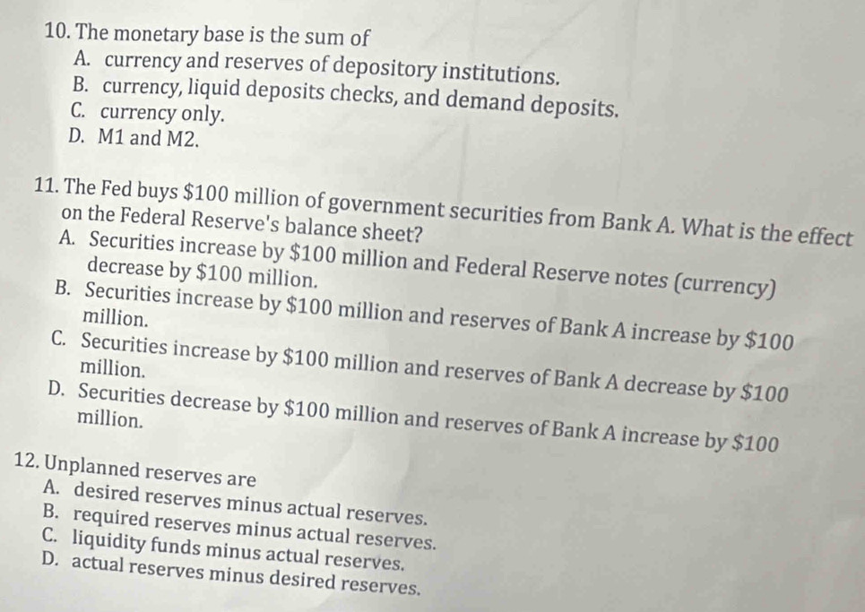 The monetary base is the sum of
A. currency and reserves of depository institutions.
B. currency, liquid deposits checks, and demand deposits.
C. currency only.
D. M1 and M2.
11. The Fed buys $100 million of government securities from Bank A. What is the effect
on the Federal Reserve's balance sheet?
A. Securities increase by $100 million and Federal Reserve notes (currency)
decrease by $100 million.
B. Securities increase by $100 million and reserves of Bank A increase by $100
million.
C. Securities increase by $100 million and reserves of Bank A decrease by $100
million.
D. Securities decrease by $100 million and reserves of Bank A increase by $100
million.
12. Unplanned reserves are
A. desired reserves minus actual reserves.
B. required reserves minus actual reserves.
C. liquidity funds minus actual reserves.
D. actual reserves minus desired reserves.