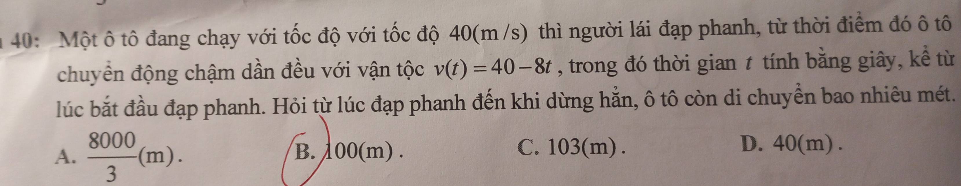 40: Một ô tô đang chạy với tốc độ với tốc độ 40(m /s) thì người lái đạp phanh, từ thời điểm đó ô tô
chuyển động chậm dần đều với vận tộc v(t)=40-8t , trong đó thời gian t tính bằng giây, kể từ
lúc bắt đầu đạp phanh. Hỏi từ lúc đạp phanh đến khi dừng hẳn, ô tô còn di chuyển bao nhiêu mét.
A.  8000/3 (m). B. 100(m).
C. 103(m). D. 40(m).