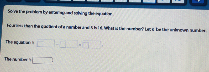 Solve the problem by entering and solving the equation. 
Four less than the quotient of a number and 3 is 16. What is the number? Let n be the unknown number. 
The equation is □ -□ =□. 
The number is □.