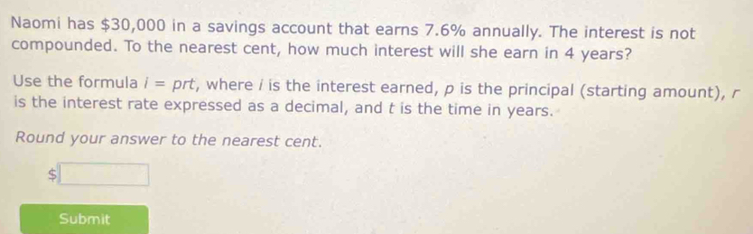 Naomi has $30,000 in a savings account that earns 7.6% annually. The interest is not 
compounded. To the nearest cent, how much interest will she earn in 4 years? 
Use the formula i= prt, where / is the interest earned, p is the principal (starting amount), r
is the interest rate expressed as a decimal, and t is the time in years. 
Round your answer to the nearest cent.
$□
Submit