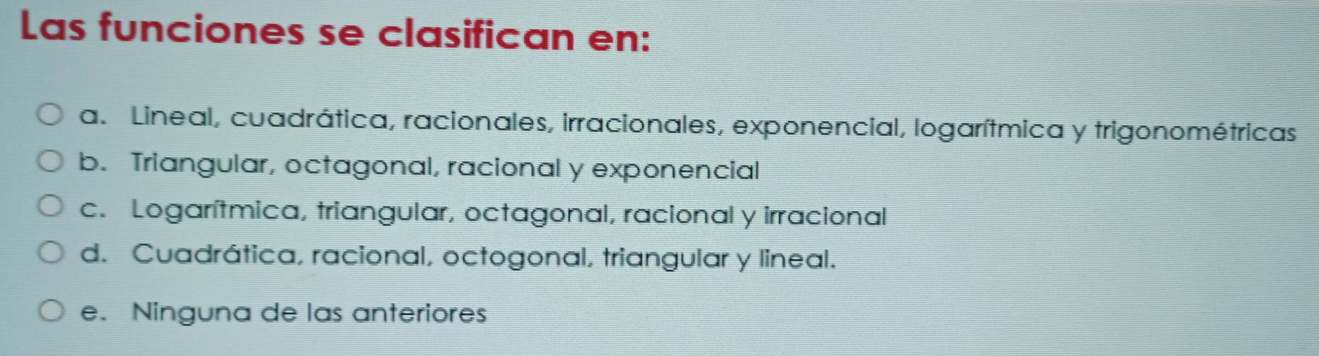 Las funciones se clasifican en:
a. Lineal, cuadrática, racionales, irracionales, exponencial, logarítmica y trigonométricas
b. Triangular, octagonal, racional y exponencial
c. Logarítmica, triangular, octagonal, racional y irracional
d. Cuadrática, racional, octogonal, triangular y lineal.
e. Ninguna de las anteriores