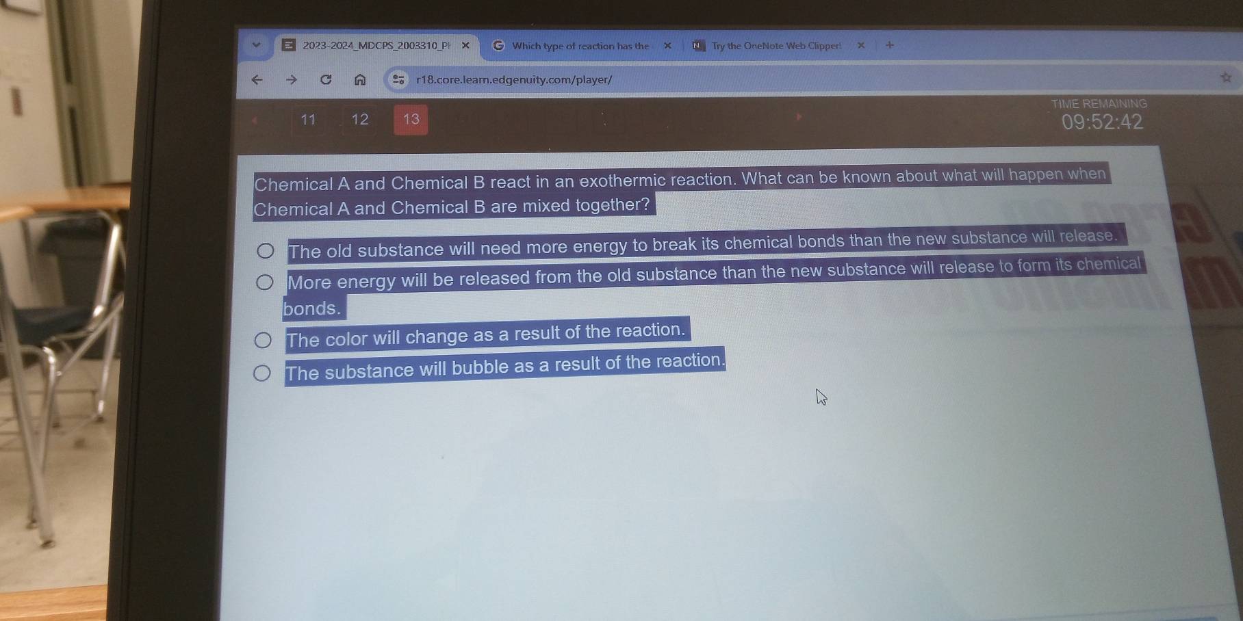 2023-2024_MDCPS_2003310_P Which type of reaction has the Try the OneNote Web Clipper!
C n r18.core.learn.edgenuity.com/player/
TIME REMAINING
11 12 13
09:52:42 
Chemical A and Chemical B react in an exothermic reaction. What can be known about what will happen when
Chemical A and Chemical B are mixed together?
The old substance will need more energy to break its chemical bonds than the new substance will release.
More energy will be released from the old substance than the new substance will release to form its chemical
bonds.
The color will change as a result of the reaction.
The substance will bubble as a result of the reaction