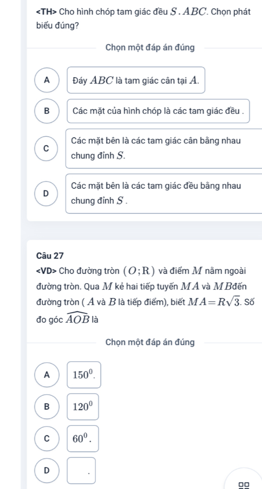 Cho hình chóp tam giác đều S . ABC. Chọn phát
biểu đúng?
Chọn một đáp án đúng
A Đáy ABC là tam giác cân tại A.
B Các mặt của hình chóp là các tam giác đều .
Các mặt bên là các tam giác cân bằng nhau
C
chung đỉnh S.
Các mặt bên là các tam giác đều bằng nhau
D
chung đỉnh S.
Câu 27
Cho đường tròn (O;R) và điểm M nằm ngoài
đường tròn. Qua M kẻ hai tiếp tuyến M A và M Bđến
đường tròn ( Ả và B là tiếp điểm), biết MA=Rsqrt(3). Số
đo góc widehat AOB là
Chọn một đáp án đúng
A 150^0.
B 120°
C 60^0.
D .