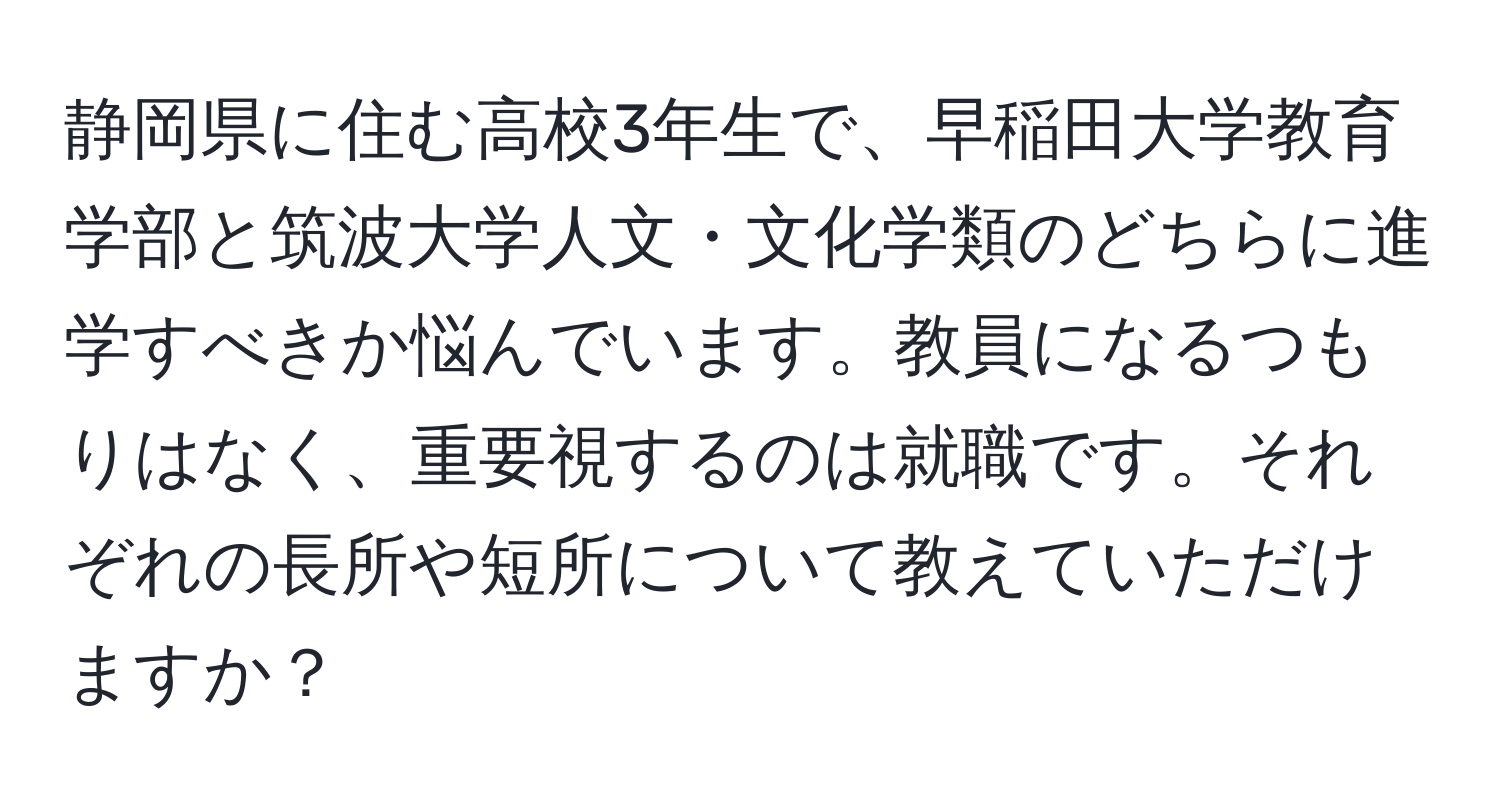 静岡県に住む高校3年生で、早稲田大学教育学部と筑波大学人文・文化学類のどちらに進学すべきか悩んでいます。教員になるつもりはなく、重要視するのは就職です。それぞれの長所や短所について教えていただけますか？