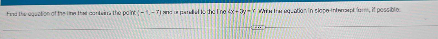 Find the equation of the line that contains the point (-1,-7) and is parallel to the line 4x+3y=7. Write the equation in slope-intercept form, if possible.