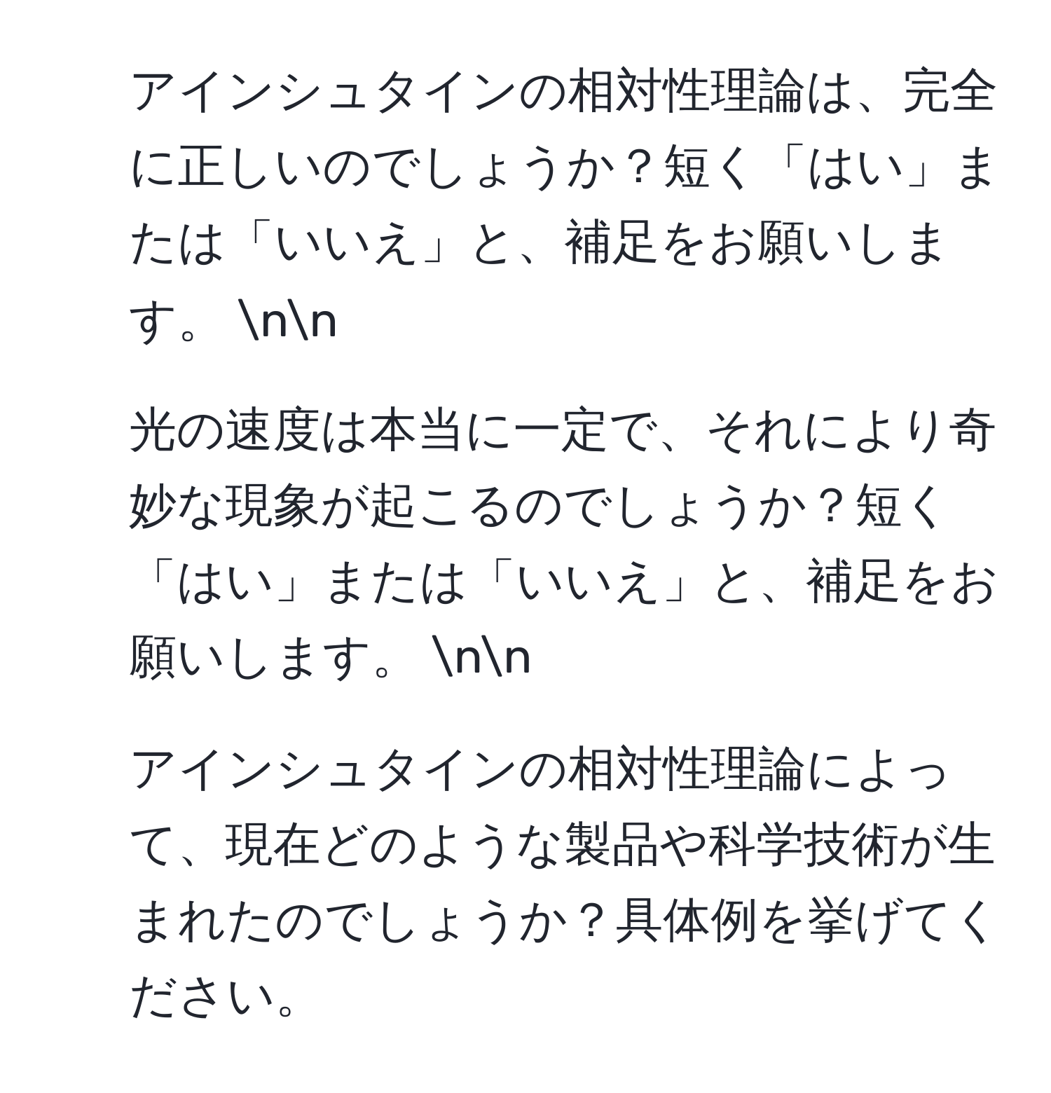 アインシュタインの相対性理論は、完全に正しいのでしょうか？短く「はい」または「いいえ」と、補足をお願いします。 nn
2) 光の速度は本当に一定で、それにより奇妙な現象が起こるのでしょうか？短く「はい」または「いいえ」と、補足をお願いします。 nn
3) アインシュタインの相対性理論によって、現在どのような製品や科学技術が生まれたのでしょうか？具体例を挙げてください。