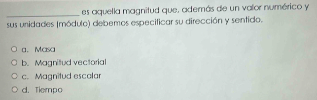 es aquella magnitud que, además de un valor numérico y
sus unidades (módulo) debemos especificar su dirección y sentido.
a. Masa
b. Magnitud vectorial
c. Magnitud escalar
d. Tiempo