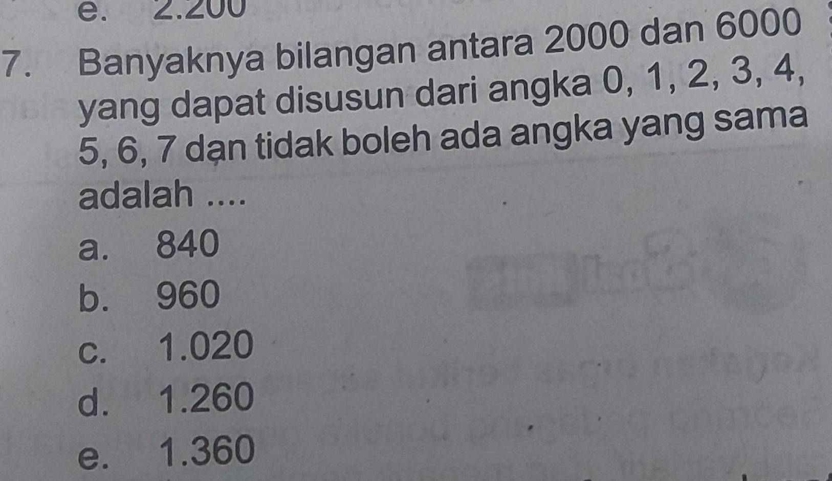 e. 2.200
7. Banyaknya bilangan antara 2000 dan 6000
yang dapat disusun dari angka 0, 1, 2, 3, 4,
5, 6, 7 dạn tidak boleh ada angka yang sama
adalah ....
a. 840
b. 960
c. 1.020
d. 1.260
e. 1.360