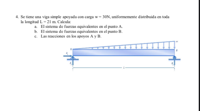 Se tiene una viga simple apoyada con carga w=30N , uniformemente distribuida en toda 
la longitud L=21m. Calcula: 
a. El sistema de fuerzas equivalentes en el punto A. 
b. El sistema de fuerzas equivalentes en el punto B. 
c. Las reacciones en los apoyos A y B.