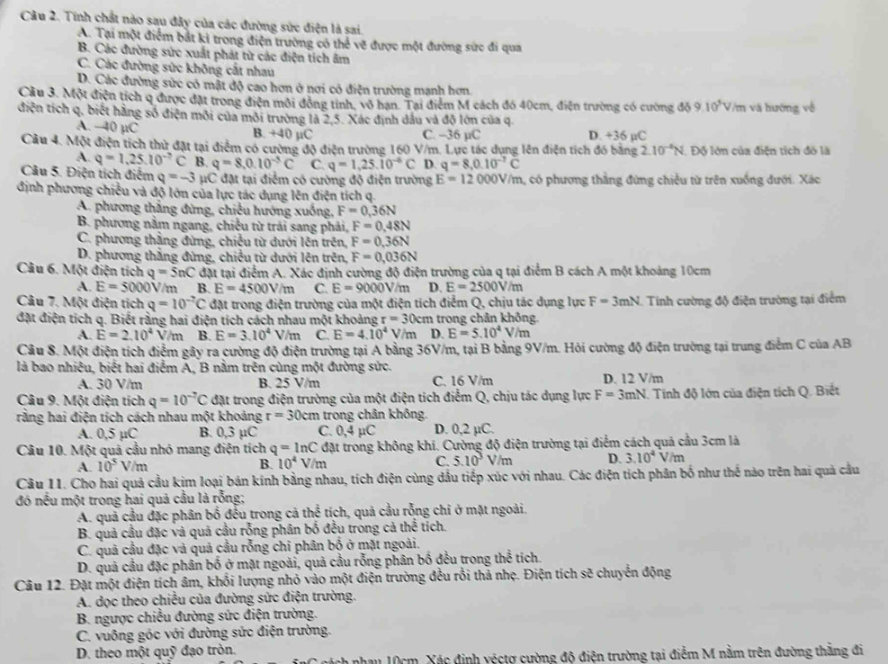 Tính chất nào sau đây của các đường sức điện là sai,
A. Tại một điểm bắt ki trong điện trường có thể vẽ được một đường sức đi qua
B. Các đường sức xuất phát từ các điện tích âm
C. Các đường sức không cắt nhau
D. Các đường sức có mật độ cao hơn ở nơi có điện trường mạnh hơn.
Cầu 3. Một điện tích q được đặt trong điện môi đồng tính, vô hạn. Tại điểm M cách đó 40cm, điện trường có cường đỗ 9.10^5V/m và hướng về
điện tích q, biết hằng số điện môi của môi trường là 2,5. Xác định dầu và độ lớn của q
A. −40 µC B. +40 µC C. -36 µC D. +36 µC
Câu 4. Một điện tích thử đặt tại điểm có cường độ điện trường 160 V/m. Lực tác dụng lên điện tích đó bằng 2.10^(-4)N Độ lớn của điện tích đó là
A. q=1,25.10^(-7)C B. q=8,0.10^(-5)C C. q=1,25.10^(-6)C D. q=8,0.10^(-7)C
Câu 5. Điện tích điểm q=-3 μC đặt tại điểm có cường độ điện trường E=12000V/m , có phương thẳng đứng chiều từ trên xuống đưới. Xác
định phương chiều và độ lớn của lực tác dụng lên điện tích q.
A. phương thắng đừng, chiếu hướng xuồng, F=0,36N
B. phương nằm ngang, chiều từ trái sang phải, F=0,48N
C. phương thắng đứng, chiều từ dưới lên trên, F=0,36N
D. phương thắng đứng, chiều từ dưới lên trên, F=0,036N
Câu 6. Một điện tích q=5nC đặt tại điểm A. Xác định cường độ điện trường của q tại điểm B cách A một khoảng 10cm
A. E=5000 0V/m B. E=4500V/m C. E=9000V/m D. E=2500V/m
Câu 7. Một điện tích q=10^(-2)C đặt trong điện trường của một điện tích điểm Q, chịu tác dụng lực F=3mN. Tính cường độ điện trường tại điểm
đặt điện tích q. Biết rằng hai điện tích cách nhau một khoảng r=30cm : trong chân không.
A. E=2.10^4V/m B. E=3.10^4 V/m C. E=4.10^4 V /m D. E=5.10^4V/m
Câu 8. Một điện tích điểm gây ra cường độ điện trường tại A bằng 36V/m, tại B bằng 9V/m. Hỏi cường độ điện trường tại trung điểm C của AB
là bao nhiêu, biết hai điễm A, B nằm trên cùng một đường sức.
A. 30 V/m B. 25 V/m C. 16 V/m D. 12 V/m
Câu 9. Một điện tích q=10^(-7)C đặt trong điện trường của một điện tích điểm Q, chịu tác dụng lực F=3mN. Tinh độ lớn của điện tích Q. Biết
rằng hai điện tích cách nhau một khoảng r=30cn ` 1  trong chân không.
A. 0,5 µC B. 0,3 µC C. 0,4 µC D. 0,2 µC.
Câu 10. Một quả cầu nhó mang điện tích q=ln C đặt trong không khí. Cường độ điện trường tại điểm cách quả cầu 3cm là
A. 10^5 V/m B. 10^4V/m C. 5.10^3V m D. 3.10^4V/m
Câu 11. Cho hai quả cầu kim loại bán kính bằng nhau, tích điện cùng đầu tiếp xúc với nhau. Các điện tích phân bố như thế nào trên hai quả cầu
đó nếu một trong hai quả cầu là rỗng;
A. quả cầu đặc phân bố đều trong cả thể tích, quả cầu rỗng chi ở mặt ngoài
B. quả cầu đặc và quả cầu rỗng phân bố đều trong cả thế tích.
C. quả cầu đặc và quả cầu rỗng chỉ phân bố ở mặt ngoài.
D. quả cầu đặc phân bố ở mặt ngoài, quả cầu rỗng phân bố đều trong thể tích.
Câu 12. Đặt một điện tích âm, khổi lượng nhỏ vào một điện trường đều rỗi thả nhẹ. Điện tích sẽ chuyển động
A. dọc theo chiều của đường sức điện trường.
B. ngược chiều đường sức điện trường.
C. vuông góc với đường sức điện trường.
D. theo một quỹ đạo tròn.
hau 10cm. Xác định yéctợ cường độ điện trường tại điểm M nằm trên đường thắng đi