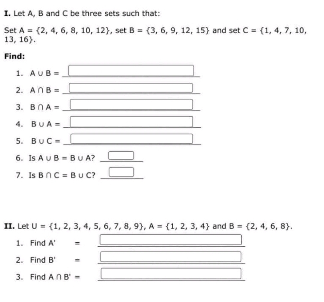 Let A, B and C be three sets such that: 
Set A= 2,4,6,8,10,12 , set B= 3,6,9,12,15 and set C= 1,4,7,10,
13,16. 
Find: 
1. A∪ B= _ □ 
□ 
2. A∩ B= _ x_ □ /□  
□ 
3. B∩ A= _ □ 
□ 
4. B∪ A= _  □
5. B∪ C= _ □ □ 
6. Is A∪ B=B∪ A ? _ □  __ □ 
7. Is B∩ C=B∪ C ? _ □  __^ 
II. Let U= 1,2,3,4,5,6,7,8,9 , A= 1,2,3,4 and B= 2,4,6,8. 
1. Find A' = 
2. Find B'=.  □ /□   _ 
3. Find A∩ B'= □ 