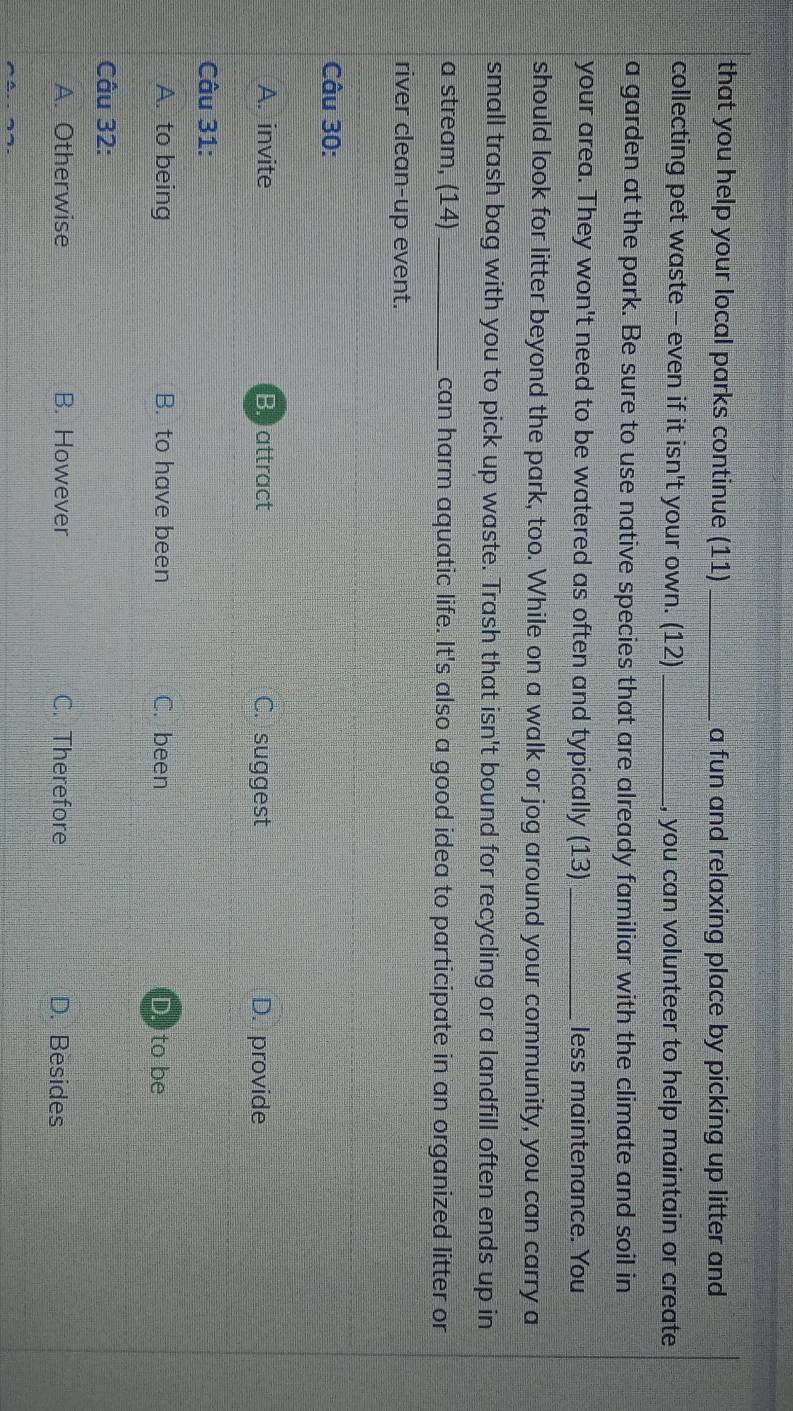 that you help your local parks continue (11)_ a fun and relaxing place by picking up litter and
collecting pet waste - even if it isn't your own. (12)_ you can volunteer to help maintain or create
a garden at the park. Be sure to use native species that are already familiar with the climate and soil in
your area. They won't need to be watered as often and typically (13) _less maintenance. You
should look for litter beyond the park, too. While on a walk or jog around your community, you can carry a
small trash bag with you to pick up waste. Trash that isn't bound for recycling or a landfill often ends up in
a stream, (14) _can harm aquatic life. It's also a good idea to participate in an organized litter or
river clean-up event.
Câu 30:
A. invite B. attract C. suggest D. provide
Câu 31:
A. to being B. to have been C. been D. to be
Câu 32:
A. Otherwise B. However C. Therefore D. Besides
