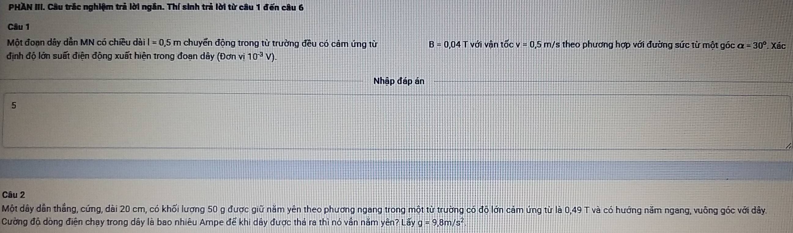 PHAN III. Câu trắc nghiệm trả lời ngắn. Thí sinh trả lời từ câu 1 đến câu 6 
Câu 1 
Một đoan dây dẫn MN có chiều dài il=0,5m chuyển động trong từ trường đều có cảm ứng từ B=0,04Tvoi i vận tốc v=0,5m/ Vs theo phương hợp với đường sức từ một góc alpha =30°. Xác 
định độ lớn suất điện động xuất hiện trong đoạn dây (Đơn vị 10^(-3)V). 
Nhập đáp án 
5 
Câu 2 
Một dây dân thẳng, cứng, dài 20 cm, có khối lượng 50 g được giữ nằm yên theo phương ngang trong một từ trường có độ lớn cảm ứng từ là 0,49 T và có hướng năm ngang, vuông góc với dây. 
Cường độ dòng điện chạy trong dây là bao nhiêu Ampe để khi dây được thả ra thì nó vần nằm yên? Lay g=9,8m/s^2