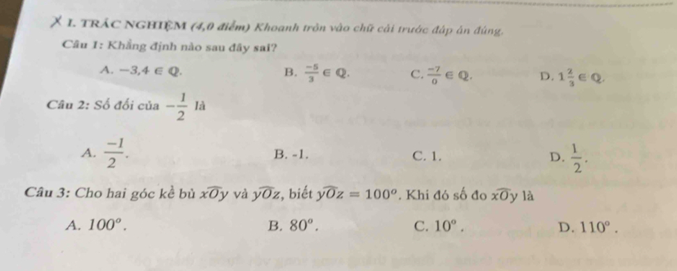 TRÁC NGHIỆM (4,0 điểm) Khoanh tròn vào chữ cải trước đáp án đúng.
Câu 1: Khẳng định nào sau đây sai?
A. -3,4∈ Q. B.  (-5)/3 ∈ Q. C.  (-7)/0 ∈ Q. D. 1 2/3  ∈Q
Câu 2: Số đối của - 1/2 Ia
A.  (-1)/2 . B. -1. C. 1. D.  1/2 . 
Câu 3: Cho hai góc kề bù xoverline Oy và widehat yOz , biết ywidehat Oz=100^o. Khi đó số đo overline xO y là
A. 100°. B. 80°. C. 10°. D. 110°.