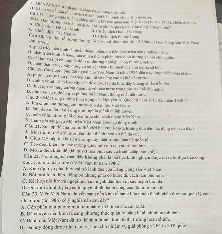 C. Giúp ASEAN trở thành tổ chức đa phương toàn cầu.
D. Là cơ sở để đưa tổ chức trở thành một liên minh chính trị - quân sự.
Câu 17. Trong cuộc kháng chiến chống Mĩ của quân dân Việt Nam (1954 - 1975), chiến dịch nào
đã làm tan rã, sụp đồ toàn bộ quân đội và chính quyền Sài Gòn ở cấp trung ương7
A. Chiến dịch Hồ Chí Minh. B. Chiến dịch Huế - Đà Nẵng
C. Chiến dịch Tây Nguyên. D. Chiến dịch Phước Long.
Câu 18. Về kinh tế, trong đường lồi đôi mới đắt nước (từ 12-1986), Đảng Cộng sản Việt Nam
chù trương
A. phát triển nền kinh tế nhiều thành phần, ưu tiên phát triển công nghiệp nặng.
B. phát triển kinh tế hàng hóa nhiều thành phần theo định hướng xã hội chủ nghĩa.
C. cải tạo xã hội chủ nghĩa đổi với thương nghiệp, công thương nghiệp.
D. hoàn thành việc xây dựng cơ sở vật chất - kĩ thuật của chủ nghĩa xã hội.
Câu 19. Các hoạt động đổi ngoại của Việt Nam từ năm 1986 đến nay được triển khai nhằm
A. phục vụ mục tiêu phát triển kinh tế và nâng cao vị thế đất nước.
B. chống chính sách bao vây của đế quốc, tạo đà thúc đẩy kháng chiến tiến lên.
C. thiết lập và tăng cường quan hệ với các nước trong phe xã hội chủ nghĩa.
D. phục vụ sự nghiệp giải phóng miền Nam, thống nhất đất nước.
Câu 20. Một trong những hoạt động của Nguyễn Ái Quốc từ năm 1911 đến năm 1930 là
A. lựa chọn con đường cứu nước cho dân tộc Việt Nam.
B. lãnh đạo nhân dân Tổng khởi nghĩa giành chính quyền.
C. hoàn chinh đường lối chiến lược cho cách mạng Việt Nam.
D. tham gia sáng lập Mặt trận Việt Nam Độc lập đồng minh.
Câu 21. Sự sụp đồ của trật tự thế giới hai cực I-an-ta không đưa đến tác động nào sau đây?
A. Một trật tự thế giới mới dần hình thành theo xu thế đa cực.
B. Giúp Mỹ tiếp tục là siêu cường duy nhất trong quan hệ quốc tế.
C. Tạo điều kiện cho các cường quốc mới nổi có vai trò lớn hơn.
D. Mở ra điều kiện để giải quyết hòa bình các vụ tranh chấp, xung đột.
Câu 22. Nội dung nào sau đây không phải là bài học kinh nghiệm được rút ra từ thực tiễn công
cuộc Đổi mới đất nước ở Việt Nam từ năm 1986?
A. Kiên định và phát huy vai trò lãnh đạo của Đảng Cộng sản Việt Nam.
B. Đổi mới toàn diện, đồng bộ nhưng phải có bước đi, cách làm phù hợp.
C. Kết hợp nội lực và ngoại lực, sức mạnh dân tộc với sức mạnh thời đại.
D. Đổi mới chính trị là yếu tố quyết định thành công của đồi mới kinh tế.
Câu 23. Việc Việt Nam chuyển sang nền kinh tế hàng hóa nhiều thành phần dưới sự quản lý của
nhà nước (từ 1986) có ý nghĩa nào sau dây?
A. Góp phần giải phóng mọi tiềm năng xã hội và sức sản xuất.
B. Đã chuyển nền kinh tế sang phương thức quản lý bằng hành chính mệnh lệnh.
C. Đánh dấu Việt Nam đã trở thành một nền kinh tế thị trường hoàn chinh.
D. Đã huy động được nhân tài, vật lực cho nhiệm vụ giải phóng và bảo vệ Tổ quốc.