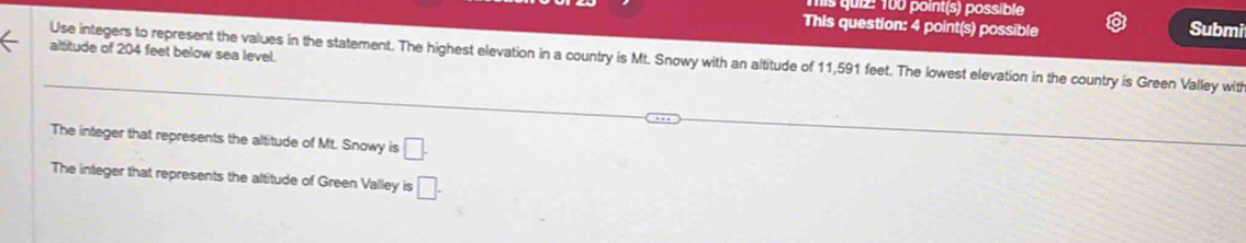 is quiz: 100 point(s) possible Submi 
This question: 4 point(s) possible 
altitude of 204 feet below sea level. 
Use integers to represent the values in the statement. The highest elevation in a country is Mt. Snowy with an altitude of 11,591 feet. The lowest elevation in the country is Green Valley wit 
The integer that represents the altitude of Mt. Snowy is □. 
The integer that represents the altitude of Green Valley is □.