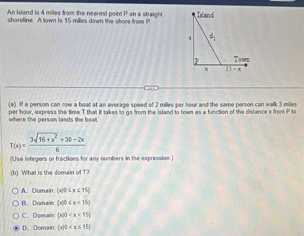 An island is 4 miles from the nearest point P on a straight 
shoreline. A town is 15 miles down the shore from P.
(a) If a person can row a boat at an average speed of 2 miles per hour and the same person can walk 3 miles
per hour, express the time T that it takes to go from the island to town as a function of the distance x from P to
where the person lands the boat.
T(x)= (3sqrt(16+x^2)+30-2x)/6 
(Use integers or fractions for any numbers in the expression.)
(b) What is the domain of T?
A. Domain:  x|0≤ x≤ 15
B. Domain:  x|0≤ x<15
C. Domain:  x|0
D. Domain:  x|0