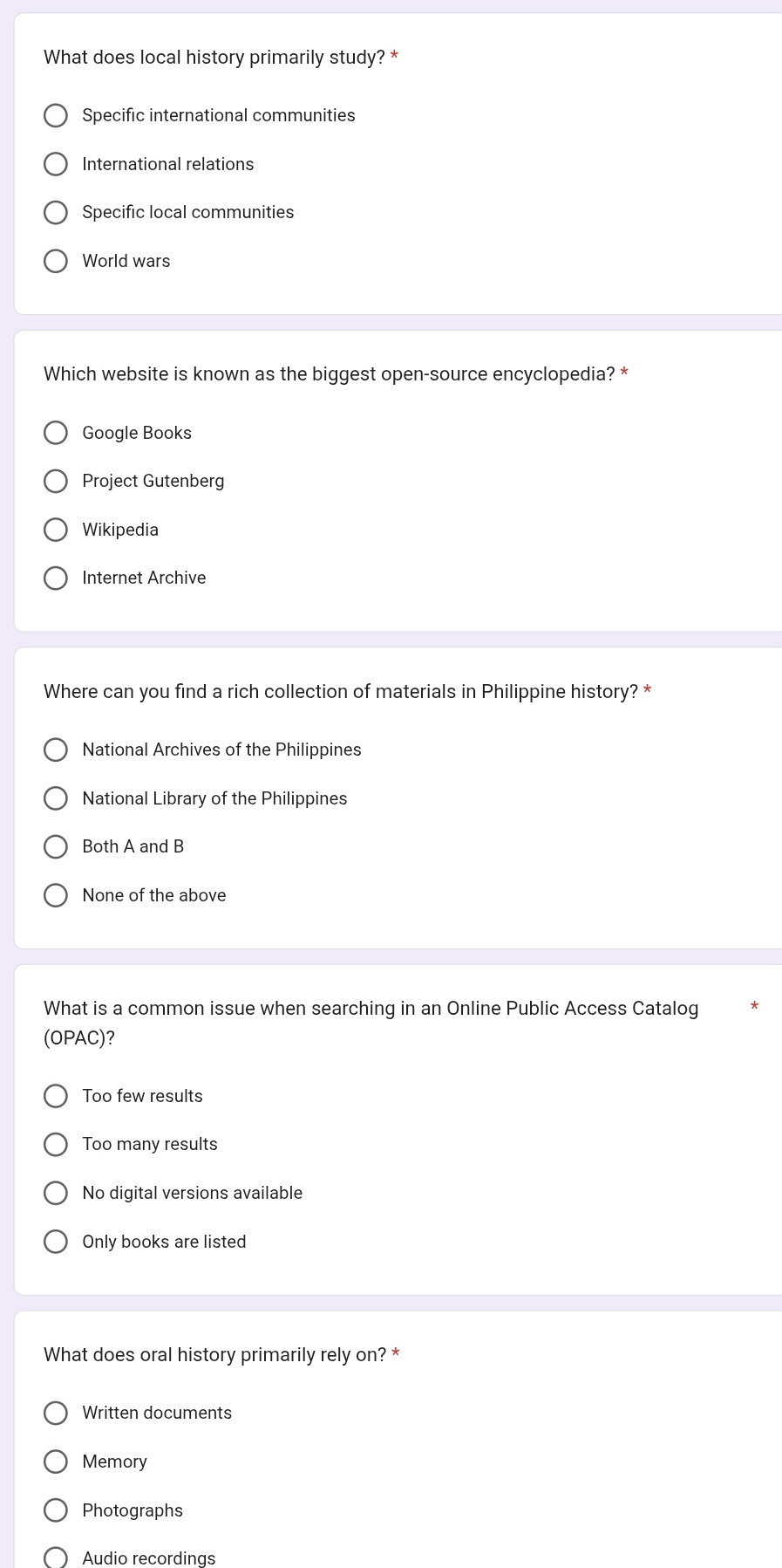 What does local history primarily study? *
Specific international communities
International relations
Specific local communities
World wars
Which website is known as the biggest open-source encyclopedia? *
Google Books
Project Gutenberg
Wikipedia
Internet Archive
Where can you find a rich collection of materials in Philippine history? *
National Archives of the Philippines
National Library of the Philippines
Both A and B
None of the above
What is a common issue when searching in an Online Public Access Catalog
(OPAC)?
Too few results
Too many results
No digital versions available
Only books are listed
What does oral history primarily rely on? *
Written documents
Memory
Photographs
Audio recordings