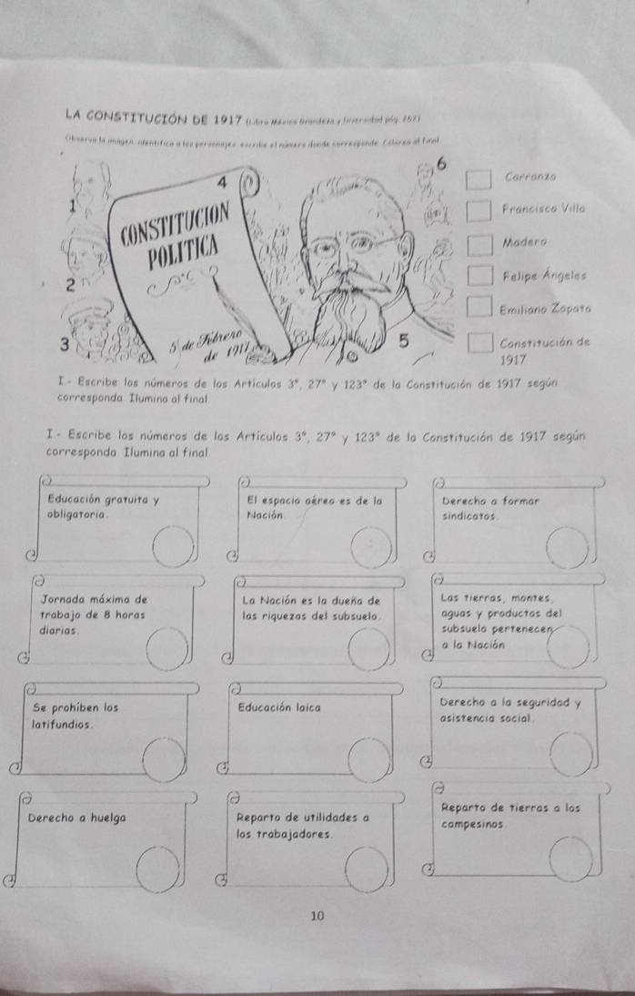 La constItución de 1917 (litro Méxicn Grandea y fraió) p6y, 202 3)
Obseroa la imagen, identífica a los personajes, excride el númera dande correspande. Colorea al final
Carranza
Francisca Villa
Madero
Felipe Ángeles
Emiliano Zopata
Canstitución de
1917
I- Escribe los números de los Artículos 3°, 27° γ 123° de la Constitución de 1917 según
corresponda Ilumina al final
I - Escribe los números de los Artículos 3°, 27° 123° de la Constitución de 1917 según
corresponda Ilumina al final
Educación gratuita y El espacio aéreo es de la Derecho a formar
obligatoria. Nación sindicatos
a
Jornada máxima de La Nación es la dueña de Las tierras, montes.
trabajo de 8 horas las riquezos del subsuelo. aguas y productos del
diarias subsuelo pertenecen
a la Nación
Se prohíben los Educación laica
Derecho a la seguridad y
latifundios. asistencia social
Reparto de tierras a los
Derecho a huelga Reparto de utilidades a campesinos
los trabajadores
a
10