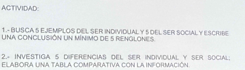 ACTIVIDAD: 
1.- BUSCA 5 EJEMPLOS DEL SER INDIVIDUAL Y 5 DEL SER SOCIAL Y ESCRIBE 
UNA CONCLUSIÓN UN MÍNIMO DE 5 RENGLONES. 
2.- INVESTIGA 5 DIFERENCIAS DEL SER INDIVIDUAL Y SER SOCIAL; 
ELABORA UNA TABLA COMPARATIVA CON LA INFORMACIÓN.