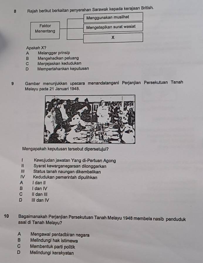 Rajah berikut berkaitan penyerahan Sarawak kepada kerajaan British.
Menggunakan muslihat
Faklor
Monentang Mengetopikan surat wasiat
x
Apakah X?
A Melanggar prinsip
B Mengehadkan peluang
C Menjejaskan kedudukan
D Mempertahankan keputusan
9 Gambar menunjukkan upacara menandatangani Perjanjian Persekutuan Tanah
Melayu pada 21 Januari 1948.
Mengapakah keputusan tersebut dipersetujui?
「 Kewujudan jawatan Yang di-Pertuan Agong
II Syarat kewarganegaraan dilonggarkan
III Status tanah naungan dikembalikan
IV Kedudukan pemerintah dipulihkan
A I dan II
B I dan IV
C Il dan II
D III dan IV
10 Bagaimanakah Perjanjian Persekutuan Tanah Melayu 1948 membela nasib penduduk
asal di Tanah Melayu?
A Mengawal pontadbiran negara
B Melindungi hak istimewa
C Membentuk parti politik
D Melindungi kerakyatan