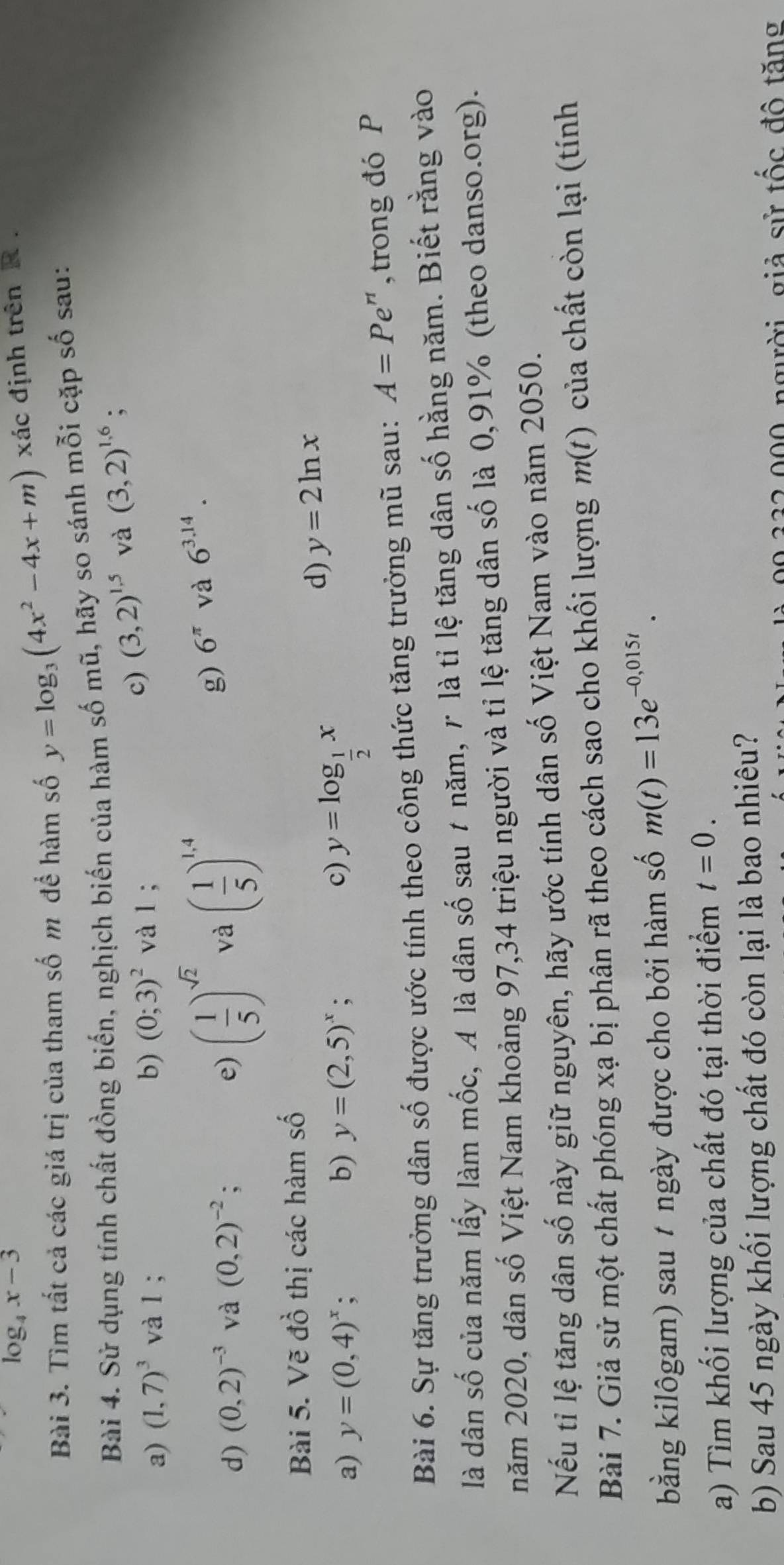 log _4x-3
Bài 3. Tìm tất cả các giá trị của tham số m để hàm số y=log _3(4x^2-4x+m) xác định trên R .
Bài 4. Sử dụng tính chất đồng biến, nghịch biến của hàm số mũ, hãy so sánh mỗi cặp số sau:
a) (1,7)^3 và l ; b) (0;3)^2 và l ;
c) (3,2)^1.5 và (3,2)^1.6;
d) (0,2)^-3 và (0,2)^-2; e) ( 1/5 )^sqrt(2) và ( 1/5 )^1,4
g) 6^(π) và 6^(3.14).
Bài 5. Vẽ đồ thị các hàm số
a) y=(0,4)^x : y=(2,5)^x; c) y=log _ 1/2 x
d) y=2ln x
b)
Bài 6. Sự tăng trưởng dân số được ước tính theo công thức tăng trưởng mũ sau: A=Pe^n , trong đó P
là dân số của năm lấy làm mốc, A là dân số sau 7 năm, r là tỉ lệ tăng dân số hằng năm. Biết rằng vào
năm 2020, dân số Việt Nam khoảng 97,34 triệu người và tỉ lệ tăng dân số là 0,91% (theo danso.org).
Nếu tỉ lệ tăng dân số này giữ nguyên, hãy ước tính dân số Việt Nam vào năm 2050.
m(
Bài 7. Giả sử một chất phóng xạ bị phân rã theo cách sao cho khối lượng n 1 l )  của chất còn lại (tính
bằng kilôgam) sau # ngày được cho bởi hàm số m(t)=13e^(-0,015t).
a) Tìm khối lượng của chất đó tại thời điểm t=0.
b) Sau 45 ngày khối lượng chất đó còn lại là bao nhiêu?
00.332,000 người giả sử tốc đô tăng