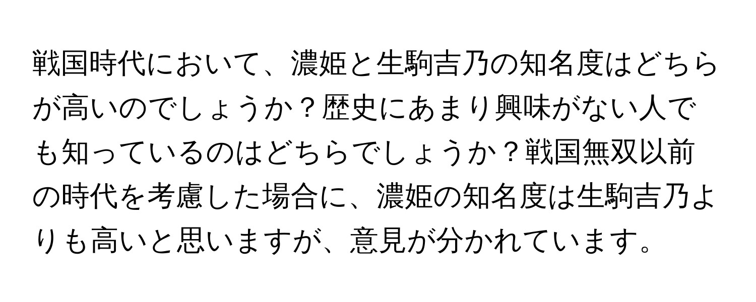 戦国時代において、濃姫と生駒吉乃の知名度はどちらが高いのでしょうか？歴史にあまり興味がない人でも知っているのはどちらでしょうか？戦国無双以前の時代を考慮した場合に、濃姫の知名度は生駒吉乃よりも高いと思いますが、意見が分かれています。