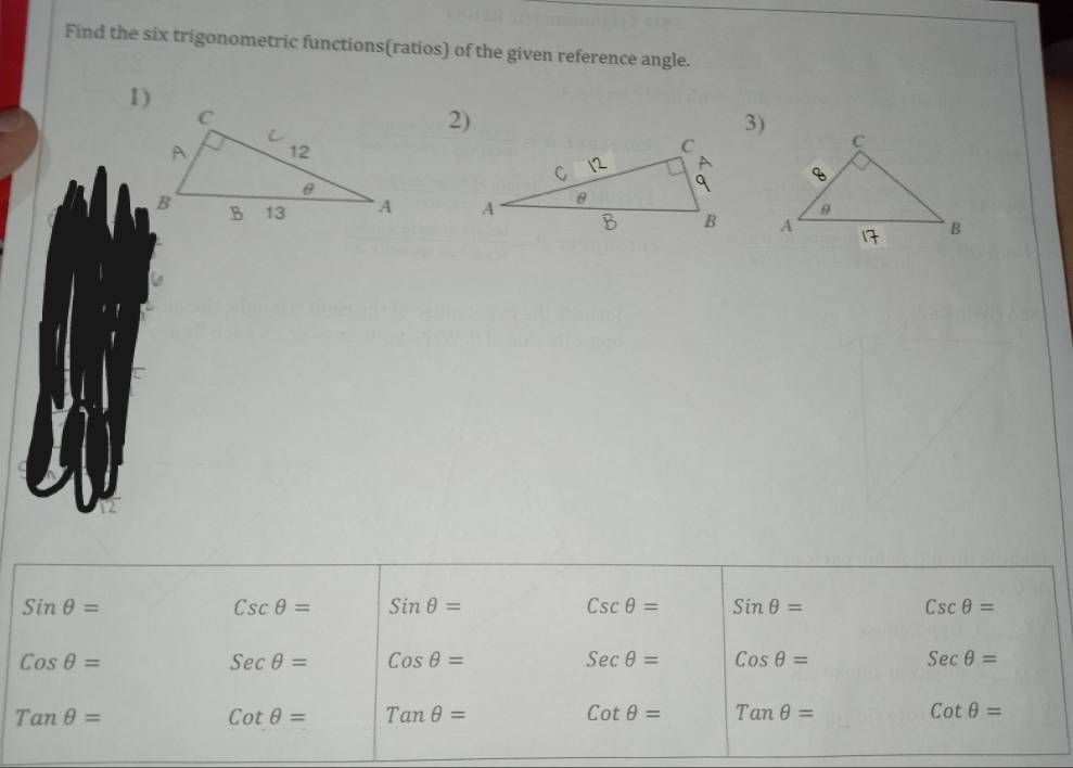 Find the six trigonometric functions(ratios) of the given reference angle. 
2) 
3)

Sinθ =
Cscθ = Sinθ =
Cscθ = Sinθ =
Cscθ =
Cosθ =
Secθ = Cosθ =
Secθ = Cosθ =
Secθ =
Tanθ =
cot θ = Tanθ =
Cotθ = Tanθ =
Cotθ =