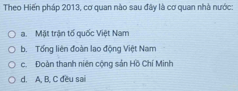 Theo Hiến pháp 2013, cơ quan nào sau đây là cơ quan nhà nước:
a. Mặt trận tổ quốc Việt Nam
b. Tổng liên đoàn lao động Việt Nam
c. Đoàn thanh niên cộng sản Hồ Chí Minh
d. A, B, C đều sai