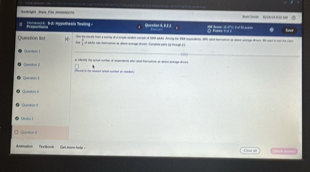 rath petsson com 
Sunbright Stats F24 H04500070 a a m 
Brett Smith 
Homewark 9-2: Hypothesis Testing - Question 6, 6.2.1 HW Score: 16.07%. 9 ol 56 puinte 
Proportions Pan j of 3 Save 
O Painte: 9 of 3 
Use the results from a survey of a sample random sample of 1004 adults. Among the 1904 rapondents, I4% rated themaaiue as slecs surrage drvers. 'We want to test the clam 
Question list that  3/4  of adutta rate themselves as above average divers. Complete parts (a) through (5) 
Question 1 
a, Identfy the actual number of respondents who rated themselves as above average dovers 
Question 2 
(Round to the nearest whote number as needed ) 
Question 3 
Question 4 
Question 5 
Media I 
Question 6 
Animation Textbook Get more help 
Clear all Chosk anover