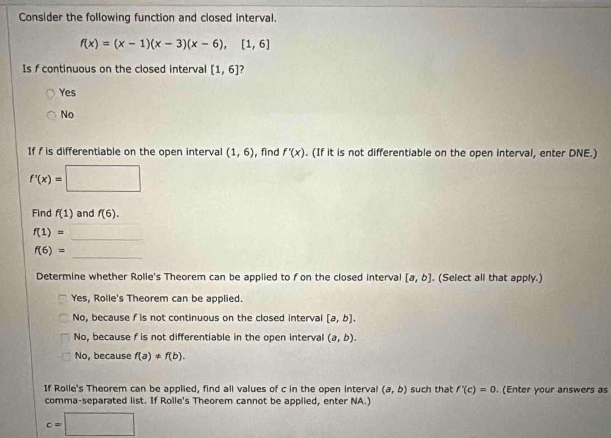 Consider the following function and closed interval.
f(x)=(x-1)(x-3)(x-6), [1,6]
Is f continuous on the closed interval [1,6] ?
Yes
No
If f is differentiable on the open interval (1,6) , find f'(x). (If it is not differentiable on the open interval, enter DNE.)
f'(x)=□
Find f(1) and f(6).
f(1)=_ 
f(6)=
Determine whether Rolle's Theorem can be applied to fon the closed interval [a,b]. (Select all that apply.)
Yes, Rolle's Theorem can be applied.
No, because f is not continuous on the closed interval [a,b].
No, because f is not differentiable in the open interval (a,b).
No, because f(a)!= f(b). 
If Rolle's Theorem can be applied, find all values of c in the open interval (a,b) such that f'(c)=0. (Enter your answers as
comma-separated list. If Rolle's Theorem cannot be applied, enter NA.)
c=□