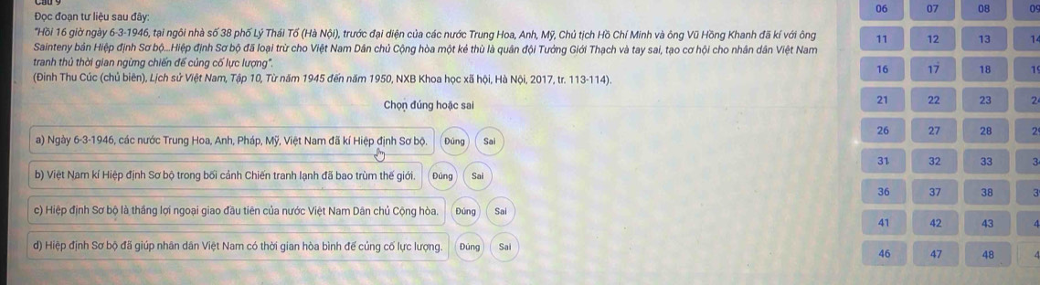 06 07 08 09 
Đọc đoạn tư liệu sau đây: 
"Hồi 16 giờ ngày 6 -3-1946, tại ngôi nhà số 38 phố Lý Thái Tố (Hà Nội), trước đại diện của các nước Trung Hoa, Anh, Mỹ, Chủ tịch Hồ Chí Minh và ông Vũ Hồng Khanh đã kí với ông 11 12 13 1 
Sainteny bản Hiệp định Sơ bộ...Hiệp định Sơ bộ đã loại trừ cho Việt Nam Dân chủ Cộng hòa một kẻ thù là quân đội Tướng Giới Thạch và tay sai, tạo cơ hội cho nhân dân Việt Nam 
tranh thủ thời gian ngừng chiến để củng cố lực lượng'. 17 18 1
16
(Đinh Thu Cúc (chủ biên), Lịch sử Việt Nam, Tập 10, Từ năm 1945 đến năm 1950, NXB Khoa học xã hội, Hà Nội, 2017, tr. 113-114). 
Chọn đúng hoặc sai
21 22 23 2
26 27 28 2
a) Ngày 6-3-1946, các nước Trung Hoa, Anh, Pháp, Mỹ, Việt Nam đã kí Hiệp định Sơ bộ. Đúng Sai
31 32 33 3
b) Việt Nam kí Hiệp định Sơ bộ trong bối cảnh Chiến tranh lạnh đã bao trùm thế giới. Đúng Sai
36 37 38 3
c) Hiệp định Sơ bộ là thắng lợi ngoại giao đầu tiên của nước Việt Nam Dân chủ Cộng hòa. Đúng Sai
41 42 43
d) Hiệp định Sơ bộ đã giúp nhân dân Việt Nam có thời gian hòa bình đế củng cố lực lượng. Đúng Sai
46 47 48