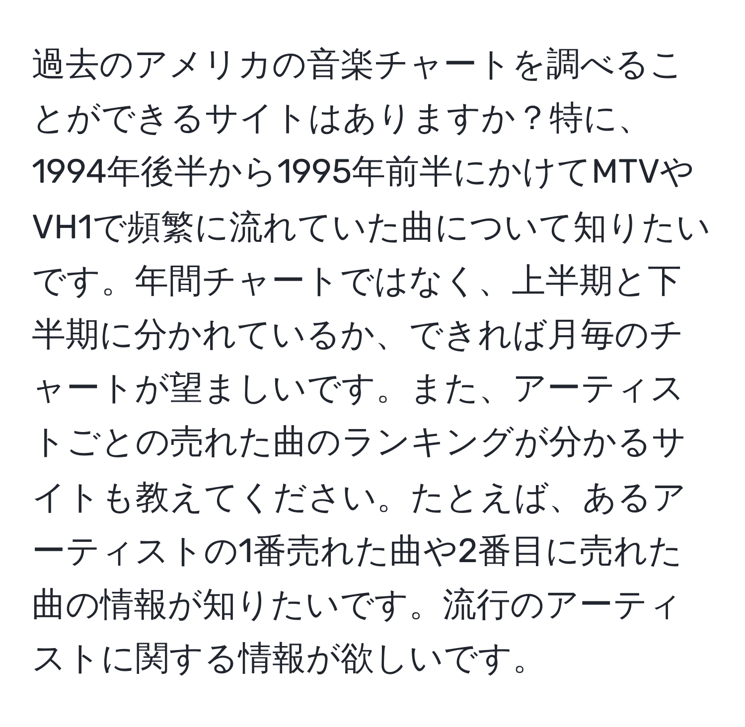 過去のアメリカの音楽チャートを調べることができるサイトはありますか？特に、1994年後半から1995年前半にかけてMTVやVH1で頻繁に流れていた曲について知りたいです。年間チャートではなく、上半期と下半期に分かれているか、できれば月毎のチャートが望ましいです。また、アーティストごとの売れた曲のランキングが分かるサイトも教えてください。たとえば、あるアーティストの1番売れた曲や2番目に売れた曲の情報が知りたいです。流行のアーティストに関する情報が欲しいです。