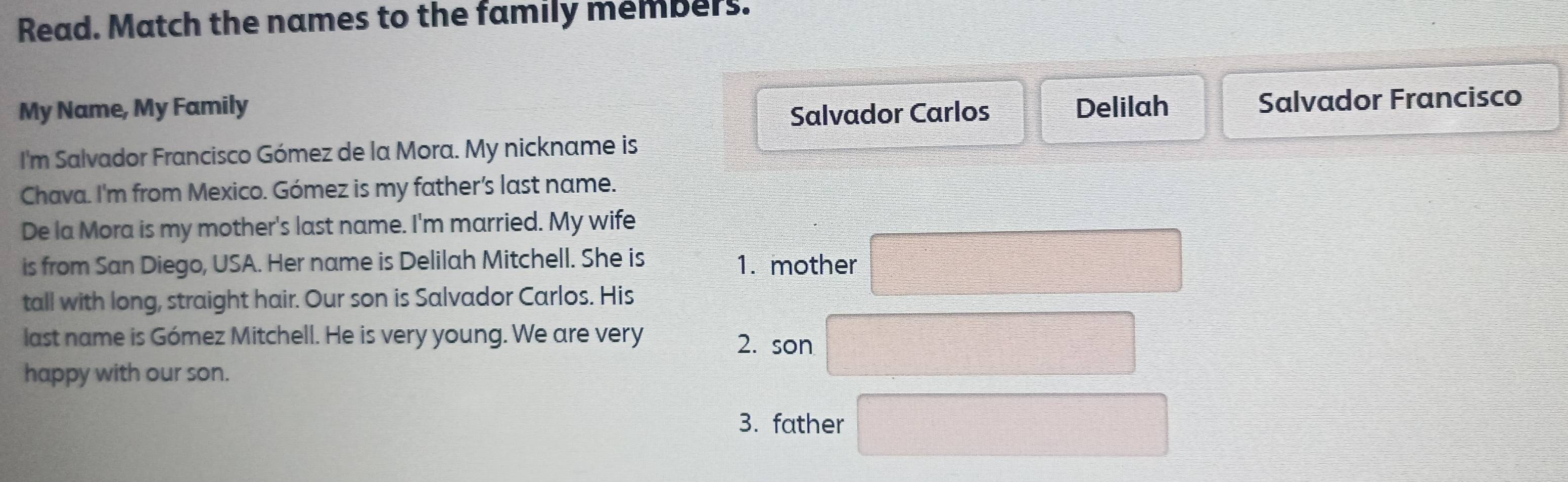 Read. Match the names to the family members.
Salvador Carlos Salvador Francisco
My Name, My Family Delilah
I'm Salvador Francisco Gómez de la Mora. My nickname is
Chava. I'm from Mexico. Gómez is my father’s last name.
De la Mora is my mother's last name. I'm married. My wife
is from San Diego, USA. Her name is Delilah Mitchell. She is 1. mother
tall with long, straight hair. Our son is Salvador Carlos. His
last name is Gómez Mitchell. He is very young. We are very
2. son
happy with our son.
3. father