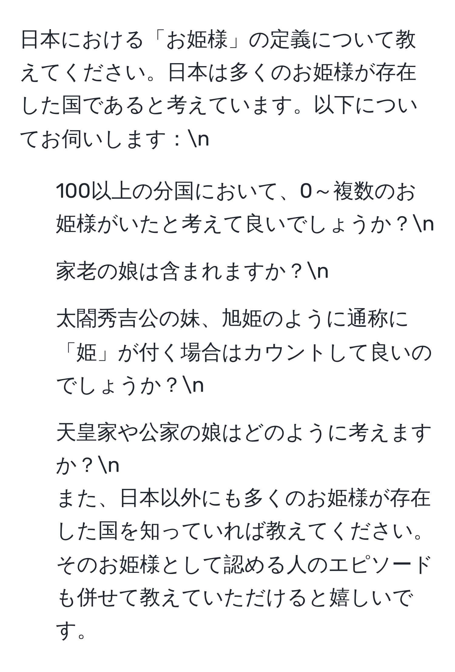 日本における「お姫様」の定義について教えてください。日本は多くのお姫様が存在した国であると考えています。以下についてお伺いします：n
1. 100以上の分国において、0～複数のお姫様がいたと考えて良いでしょうか？n
2. 家老の娘は含まれますか？n
3. 太閤秀吉公の妹、旭姫のように通称に「姫」が付く場合はカウントして良いのでしょうか？n
4. 天皇家や公家の娘はどのように考えますか？n
また、日本以外にも多くのお姫様が存在した国を知っていれば教えてください。そのお姫様として認める人のエピソードも併せて教えていただけると嬉しいです。