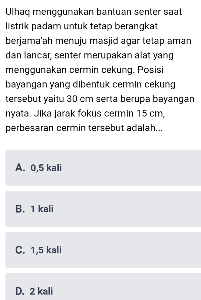 Ulhaq menggunakan bantuan senter saat
listrik padam untuk tetap berangkat
berjama’ah menuju masjid agar tetap aman
dan lancar, senter merupakan alat yang
menggunakan cermin cekung. Posisi
bayangan yang dibentuk cermin cekung
tersebut yaitu 30 cm serta berupa bayangan
nyata. Jika jarak fokus cermin 15 cm,
perbesaran cermin tersebut adalah...
A. 0,5 kali
B. 1 kali
C. 1,5 kali
D. 2 kali