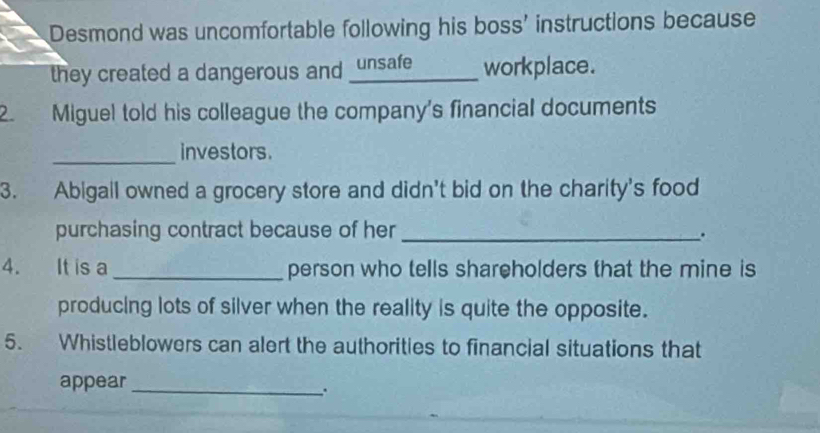 Desmond was uncomfortable following his boss' instructions because 
they created a dangerous and _unsafe workplace. 
2. Miguel told his colleague the company's financial documents 
_ 
investors. 
3. Abigall owned a grocery store and didn't bid on the charity's food 
purchasing contract because of her_ 
. 
4. It is a _person who tells shareholders that the mine is 
producing lots of silver when the reality is quite the opposite. 
5. Whistleblowers can alert the authorities to financial situations that 
appear_