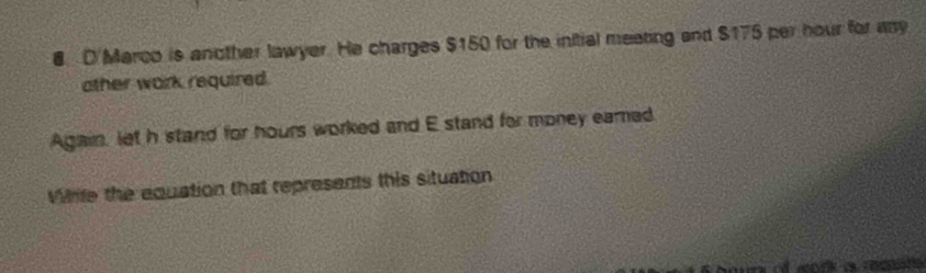 D'Marco is another lawyer. He charges $150 for the initial meating and $175 per hour for ay 
other work required. 
Again, let h stand for hours worked and E stand for money eared 
Whife the equation that represents this situation