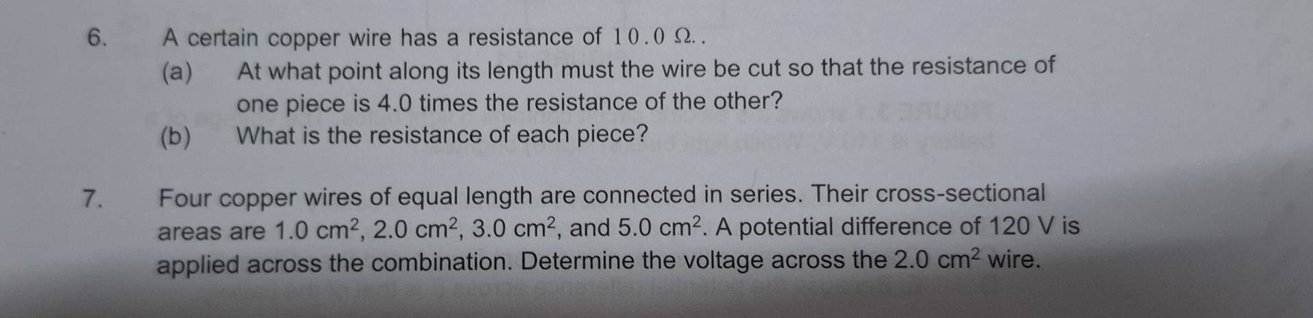 A certain copper wire has a resistance of 1 0. 0 Ω. 
(a) At what point along its length must the wire be cut so that the resistance of 
one piece is 4.0 times the resistance of the other? 
(b) What is the resistance of each piece? 
7. Four copper wires of equal length are connected in series. Their cross-sectional 
areas are 1.0cm^2, 2.0cm^2, 3.0cm^2 , and 5.0cm^2. A potential difference of 120 V is 
applied across the combination. Determine the voltage across the 2.0cm^2 wire.