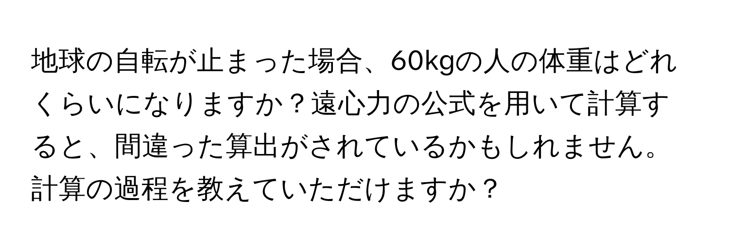 地球の自転が止まった場合、60kgの人の体重はどれくらいになりますか？遠心力の公式を用いて計算すると、間違った算出がされているかもしれません。計算の過程を教えていただけますか？