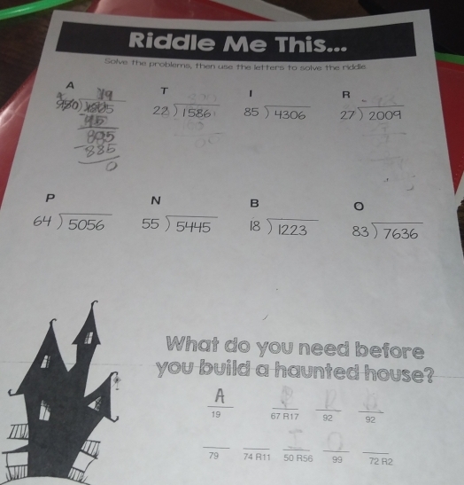 Riddle Me This... 
Solve the problems, then use the letters to solve the riddle 
A T 1 R
930 2 ) 1586 beginarrayr 85encloselongdiv 4306endarray beginarrayr 27encloselongdiv 2009endarray
P
N B 。
beginarrayr 64encloselongdiv 5056endarray beginarrayr 55encloselongdiv 5445endarray beginarrayr 18encloselongdiv 1223endarray beginarrayr 83encloselongdiv 7636endarray
What do you need before 
you build a haunted house?
A
19  1/67R17   F/92   9/92 
_ 
_ 
_ 
_ 
_
79 74 R11 50 R56 99 72 R2