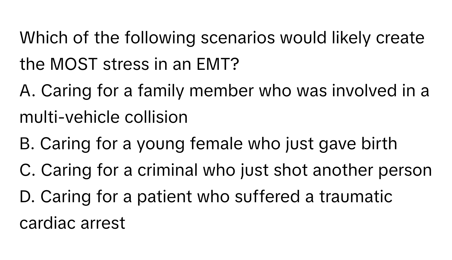 Which of the following scenarios would likely create the MOST stress in an EMT?

A. Caring for a family member who was involved in a multi-vehicle collision
B. Caring for a young female who just gave birth
C. Caring for a criminal who just shot another person
D. Caring for a patient who suffered a traumatic cardiac arrest