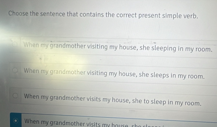 Choose the sentence that contains the correct present simple verb.
When my grandmother visiting my house, she sleeping in my room.
When my grandmother visiting my house, she sleeps in my room.
When my grandmother visits my house, she to sleep in my room.
When my grandmother visits my housesh