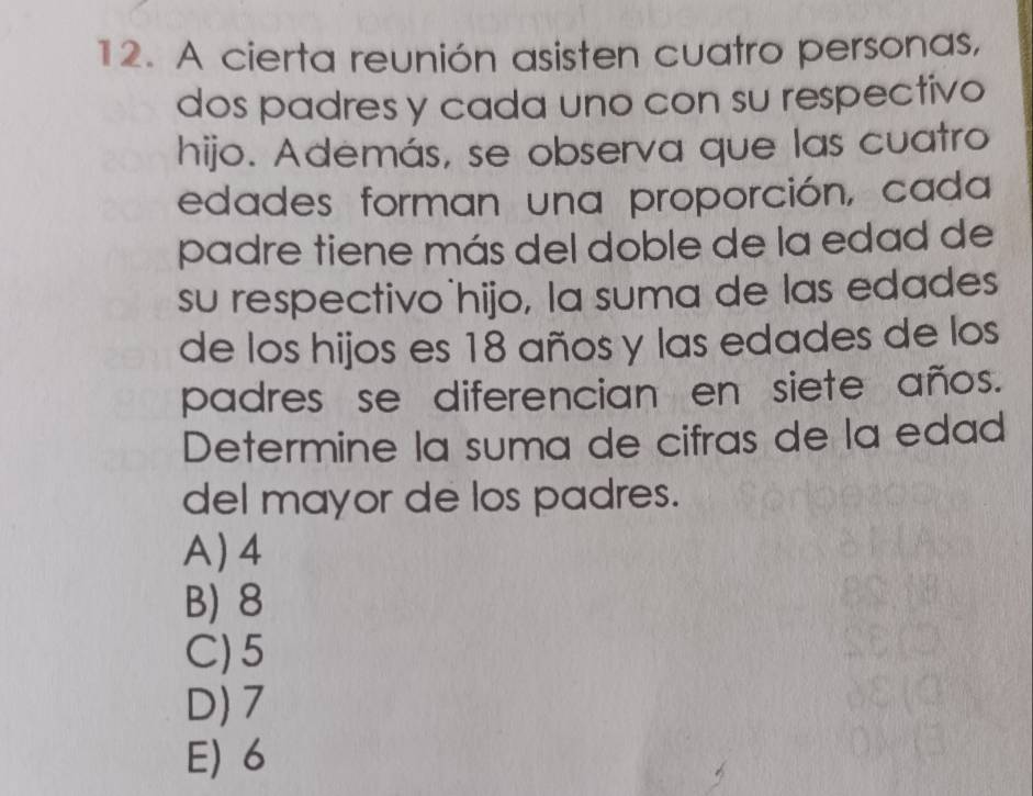 A cierta reunión asisten cuatro personas,
dos padres y cada uno con su respectivo
hijo. Además, se observa que las cuatro
edades forman una proporción, cada
padre tiene más del doble de la edad de
su respectivo hijo, la suma de las edades
de los hijos es 18 años y las edades de los
padres se diferencian en siete años.
Determine la suma de cifras de la edad
del mayor de los padres.
A) 4
B) 8
C) 5
D) 7
E) 6